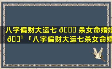 八字偏财大运七 🐎 杀女命婚姻 🌹 「八字偏财大运七杀女命婚姻如何」